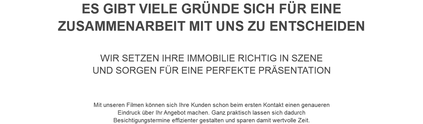 ES GIBT VIELE GRÜNDE SICH FÜR EINE ZUSAMMENARBEIT MIT UNS ZU ENTSCHEIDEN WIR SETZEN IHRE IMMOBILIE RICHTIG IN SZENE UND SORGEN FÜR EINE PERFEKTE PRÄSENTATION Mit unseren Filmen können sich Ihre Kunden schon beim ersten Kontakt einen genaueren Eindruck über Ihr Angebot machen. Ganz praktisch lassen sich dadurch Besichtigungstermine effizienter gestalten und sparen damit wertvolle Zeit.